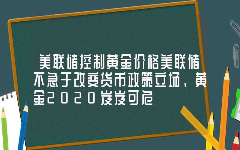 美联储控制黄金价格美联储不急于改变货币政策立场，黄金2020岌岌可危