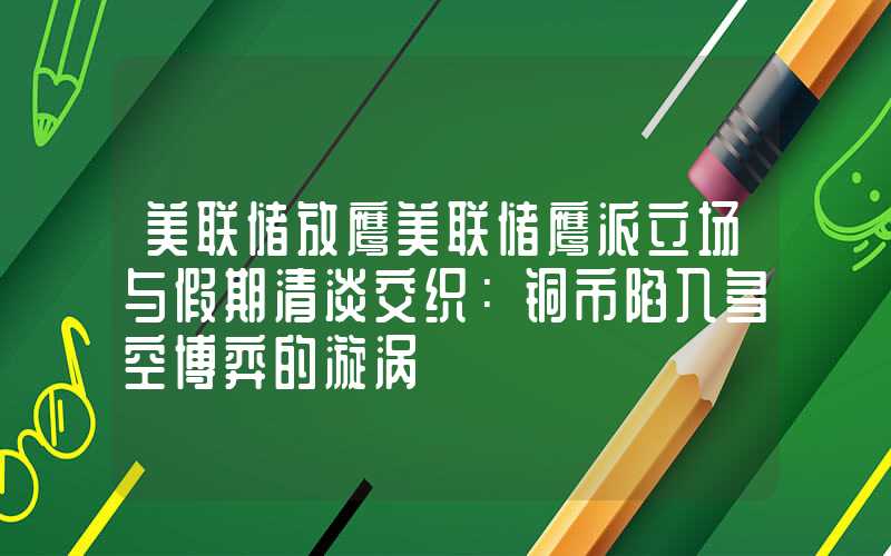 美联储放鹰美联储鹰派立场与假期清淡交织：铜市陷入多空博弈的漩涡