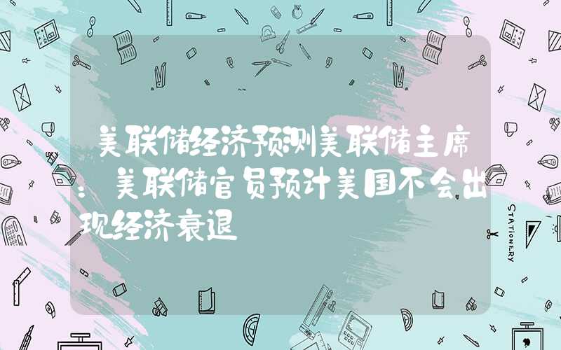 美联储经济预测美联储主席：美联储官员预计美国不会出现经济衰退