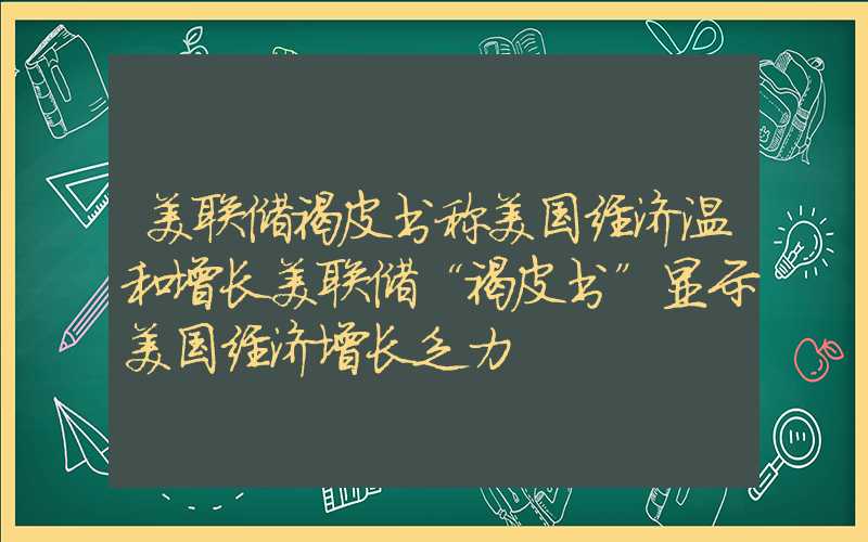 美联储褐皮书称美国经济温和增长美联储“褐皮书”显示美国经济增长乏力