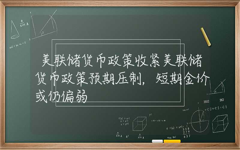 美联储货币政策收紧美联储货币政策预期压制，短期金价或仍偏弱