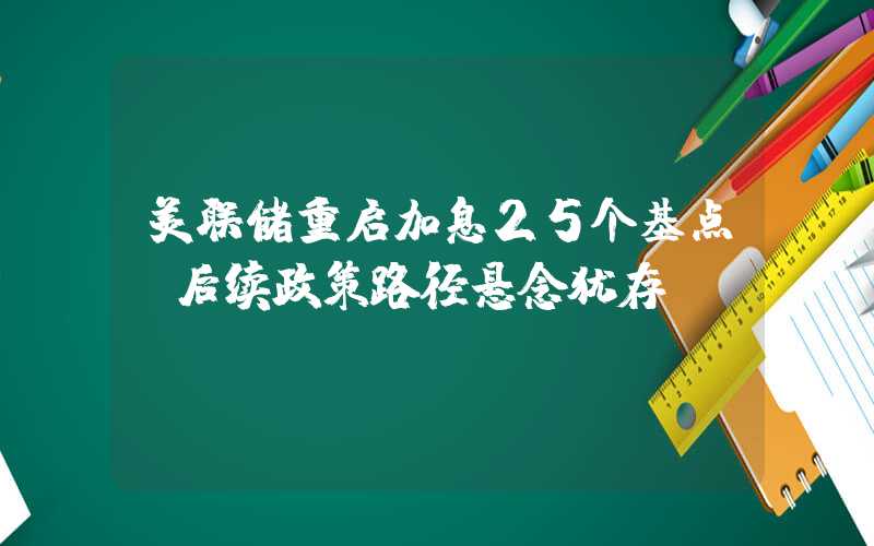 美联储重启加息25个基点 后续政策路径悬念犹存