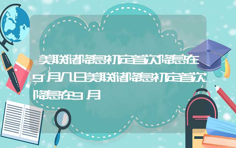 美联储降息初定首次降息在9月几日美联储降息初定首次降息在9月