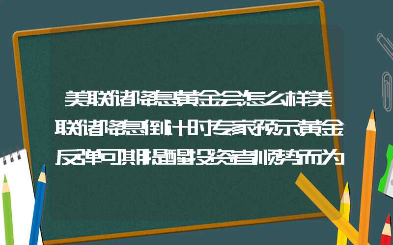 美联储降息黄金会怎么样美联储降息倒计时专家预示黄金反弹可期提醒投资者顺势而为