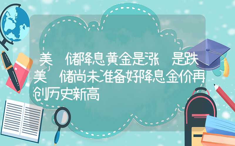 美联储降息黄金是涨还是跌美联储尚未准备好降息金价再创历史新高