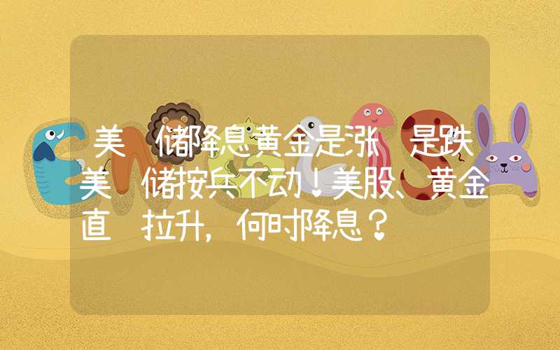 美联储降息黄金是涨还是跌美联储按兵不动！美股、黄金直线拉升，何时降息？