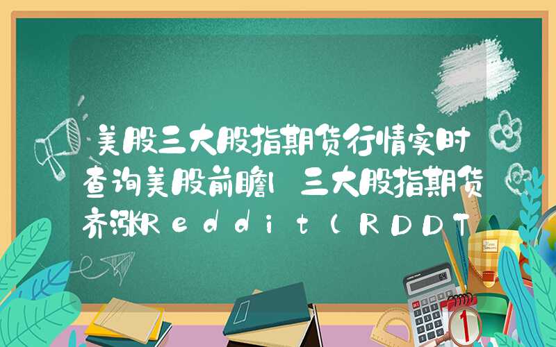 美股三大股指期货行情实时查询美股前瞻|三大股指期货齐涨Reddit(RDDT.US)今晚上市