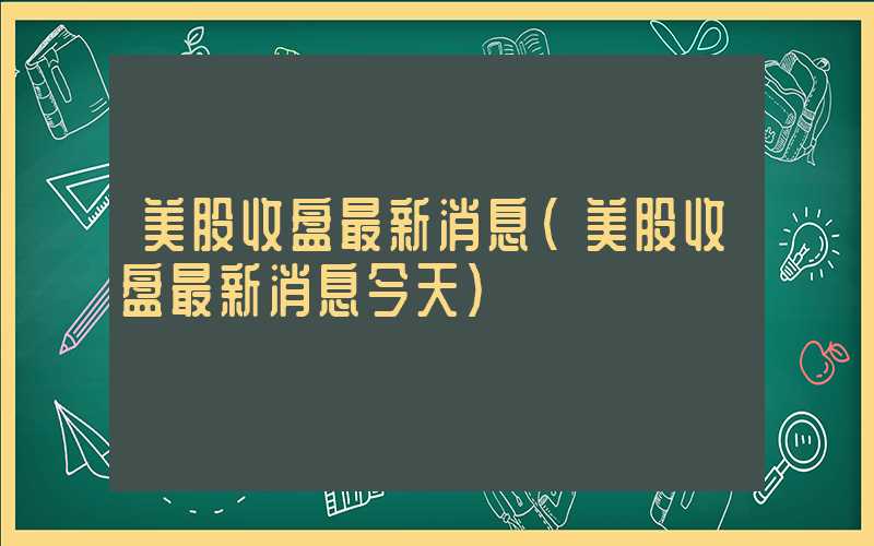 美股收盘最新消息（美股收盘最新消息今天）