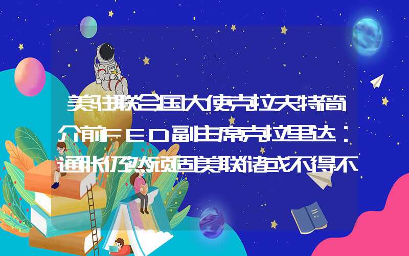 美驻联合国大使克拉夫特简介前FED副主席克拉里达：通胀仍然顽固美联储或不得不进一步加息