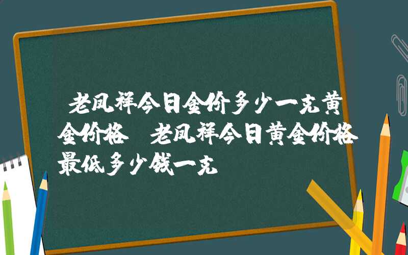 老凤祥今日金价多少一克黄金价格（老凤祥今日黄金价格最低多少钱一克）