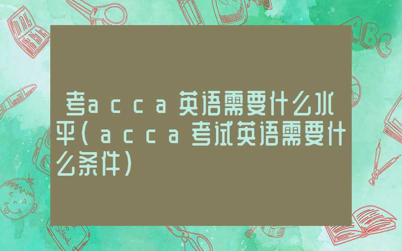 考acca英语需要什么水平（acca考试英语需要什么条件）