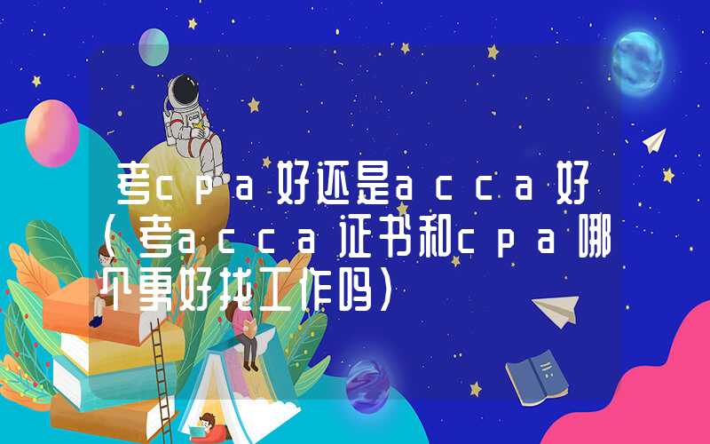 考cpa好还是acca好（考acca证书和cpa哪个更好找工作吗）