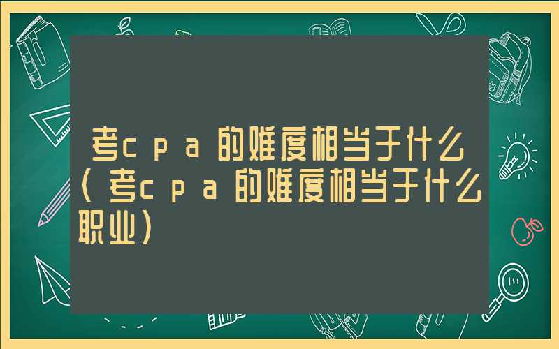 考cpa的难度相当于什么（考cpa的难度相当于什么职业）