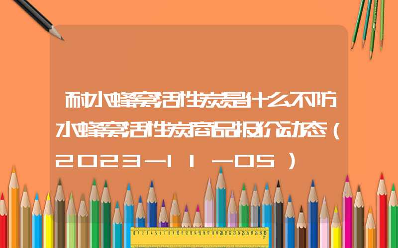 耐水蜂窝活性炭是什么不防水蜂窝活性炭商品报价动态（2023-11-05）