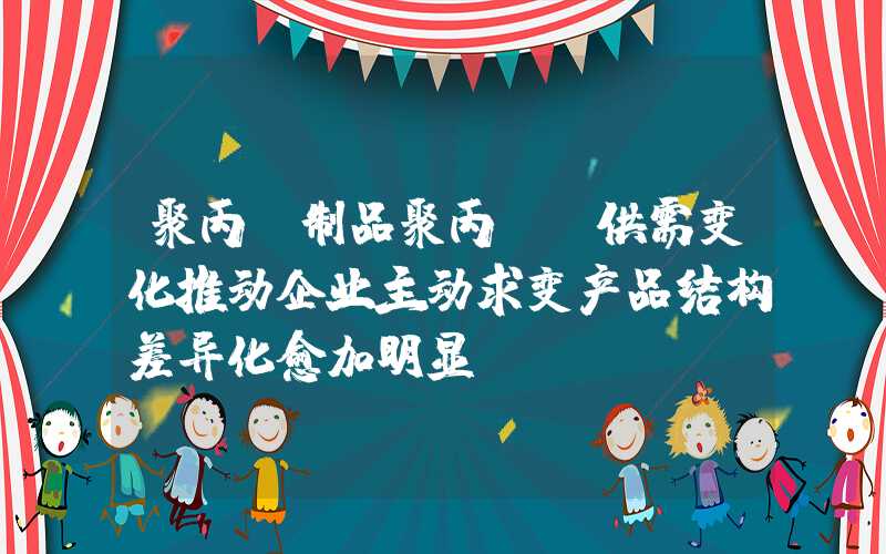 聚丙烯制品聚丙烯：供需变化推动企业主动求变产品结构差异化愈加明显