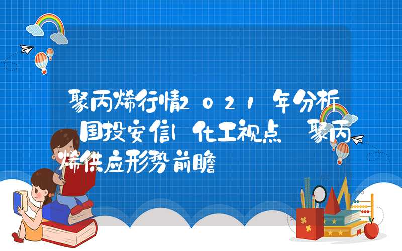 聚丙烯行情2021年分析【国投安信|化工视点】聚丙烯供应形势前瞻