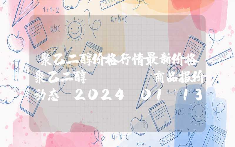 聚乙二醇价格行情最新价格聚乙二醇（PEG）商品报价动态（2024-01-13）