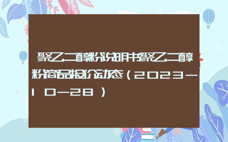 聚乙二醇粉说明书聚乙二醇粉商品报价动态（2023-10-28）