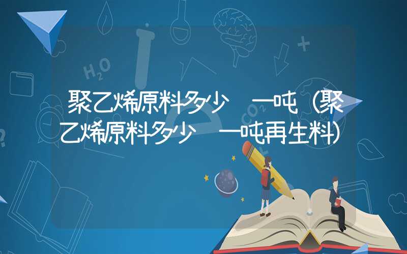 聚乙烯原料多少钱一吨（聚乙烯原料多少钱一吨再生料）