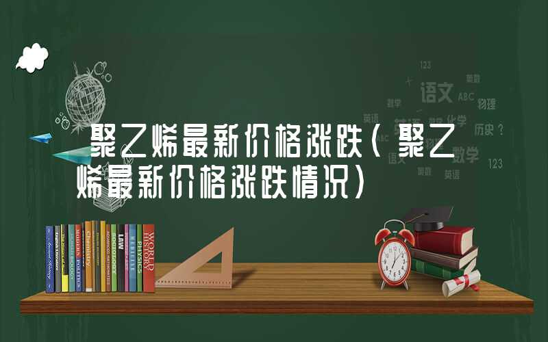 聚乙烯最新价格涨跌（聚乙烯最新价格涨跌情况）