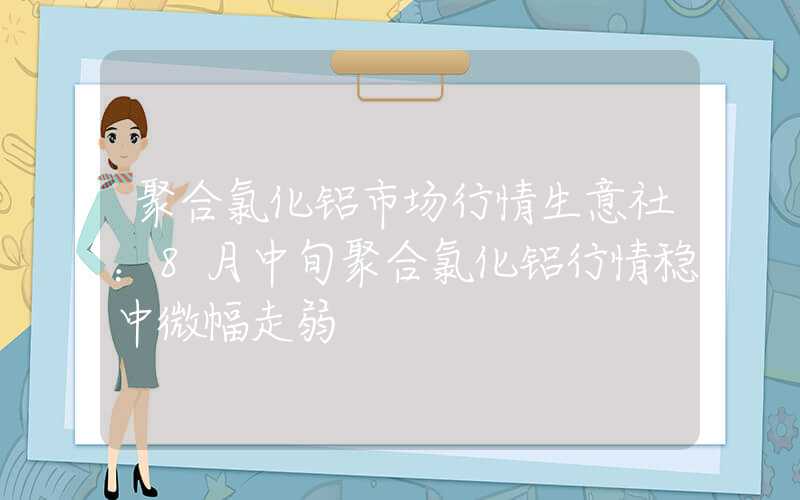 聚合氯化铝市场行情生意社：8月中旬聚合氯化铝行情稳中微幅走弱