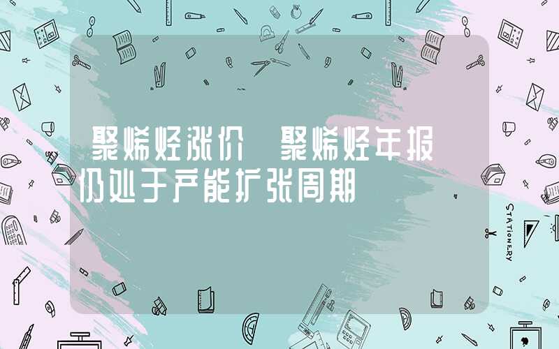 聚烯烃涨价【聚烯烃年报】仍处于产能扩张周期