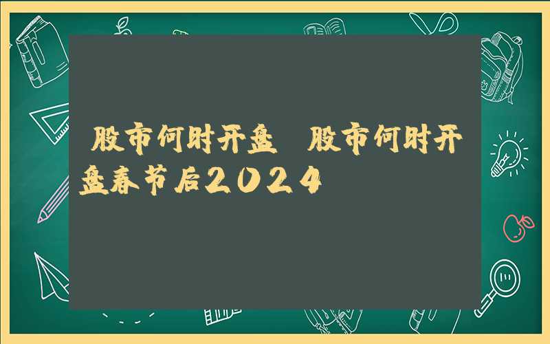 股市何时开盘（股市何时开盘春节后2024）