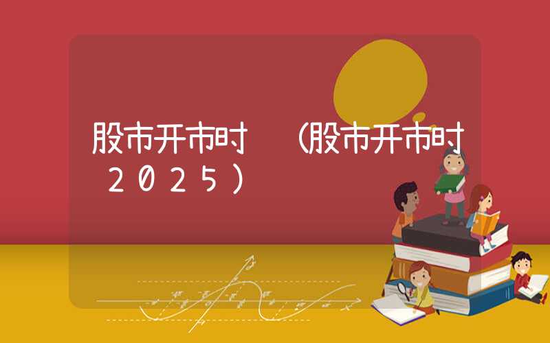 股市开市时间（股市开市时间2025）