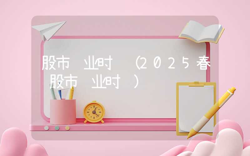 股市营业时间（2025春节股市营业时间）