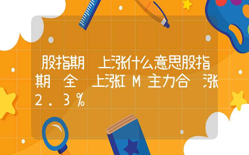 股指期货上涨什么意思股指期货全线上涨IM主力合约涨2.3%