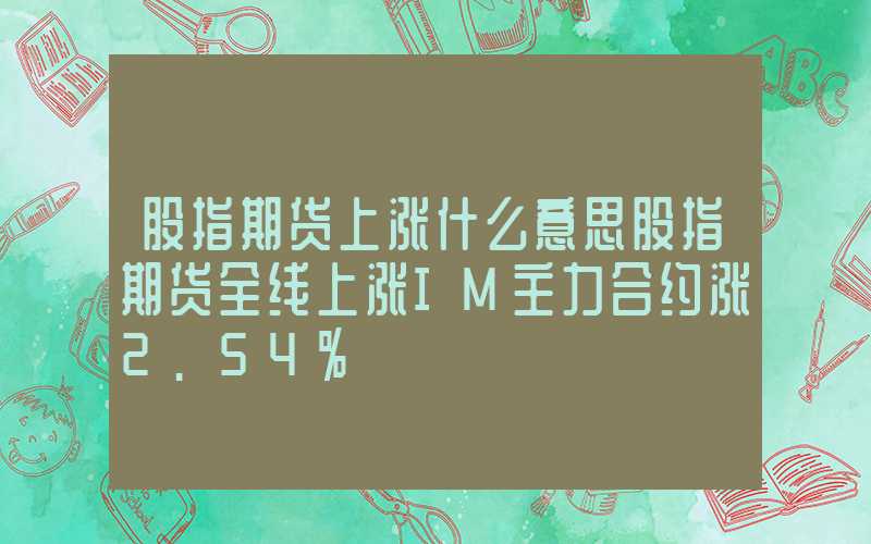 股指期货上涨什么意思股指期货全线上涨IM主力合约涨2.54%