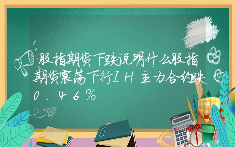 股指期货下跌说明什么股指期货震荡下行IH主力合约跌0.46%