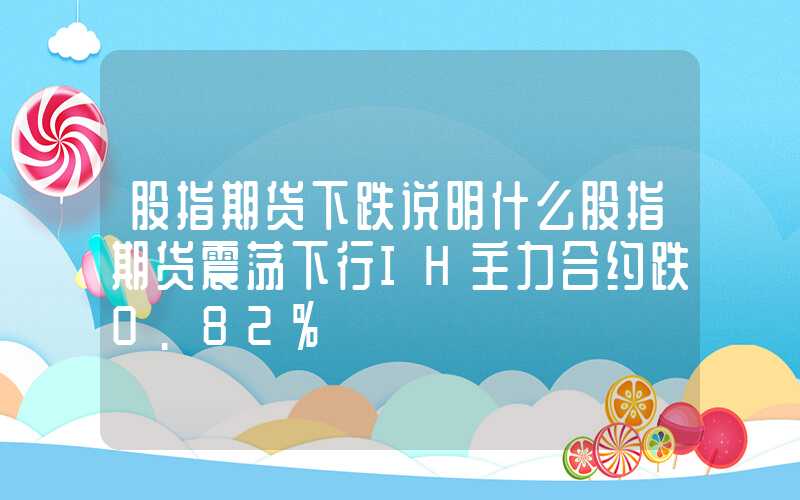 股指期货下跌说明什么股指期货震荡下行IH主力合约跌0.82%