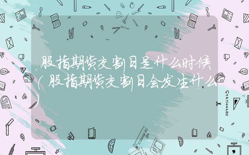 股指期货交割日是什么时候（股指期货交割日会发生什么）