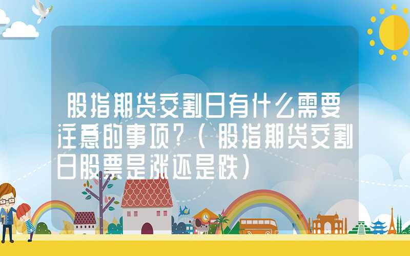 股指期货交割日有什么需要注意的事项?（股指期货交割日股票是涨还是跌）