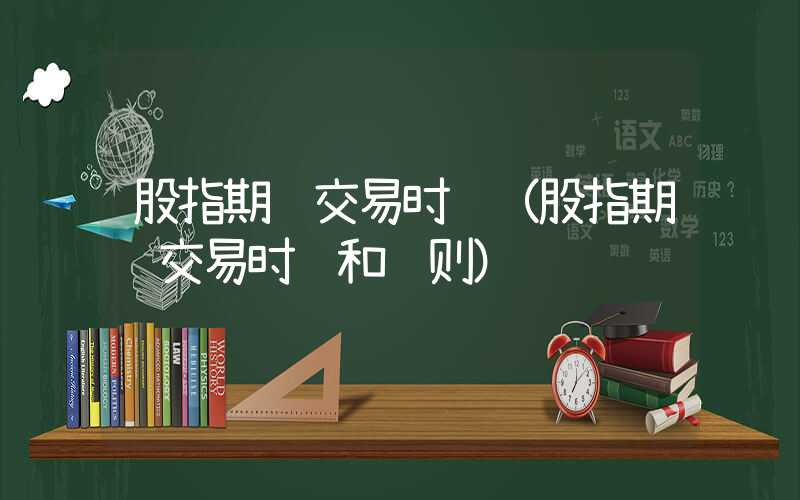 股指期货交易时间（股指期货交易时间和规则）