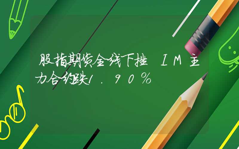 股指期货全线下挫 IM主力合约跌1.90%