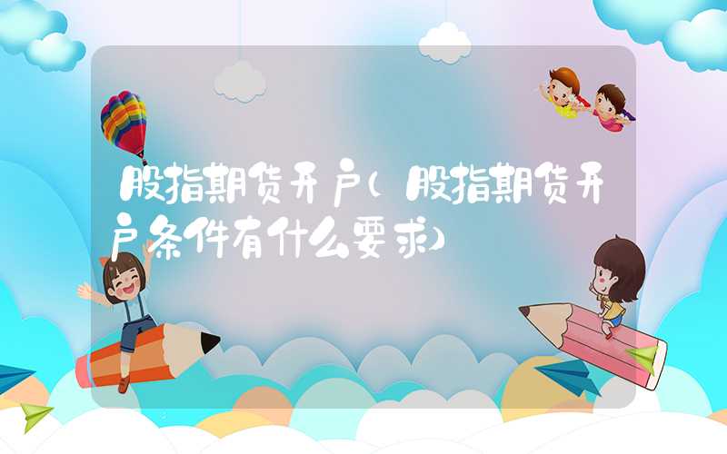 股指期货开户（股指期货开户条件有什么要求）