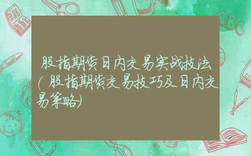 股指期货日内交易实战技法（股指期货交易技巧及日内交易策略）