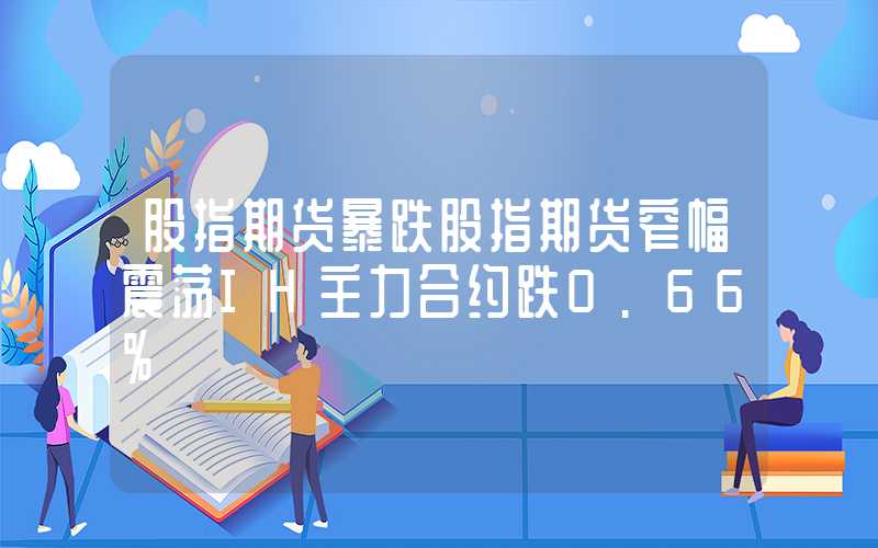 股指期货暴跌股指期货窄幅震荡IH主力合约跌0.66%