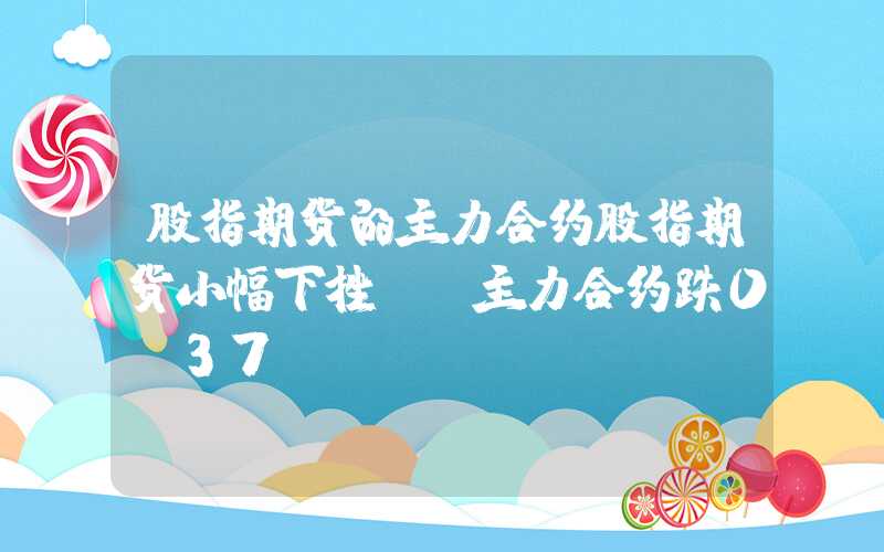 股指期货的主力合约股指期货小幅下挫IH主力合约跌0.37%