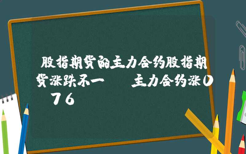 股指期货的主力合约股指期货涨跌不一IH主力合约涨0.76%