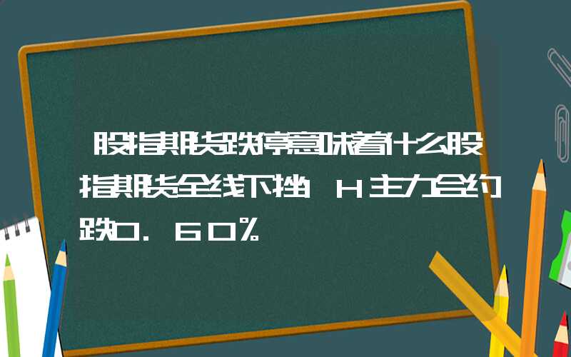 股指期货跌停意味着什么股指期货全线下挫IH主力合约跌0.60%