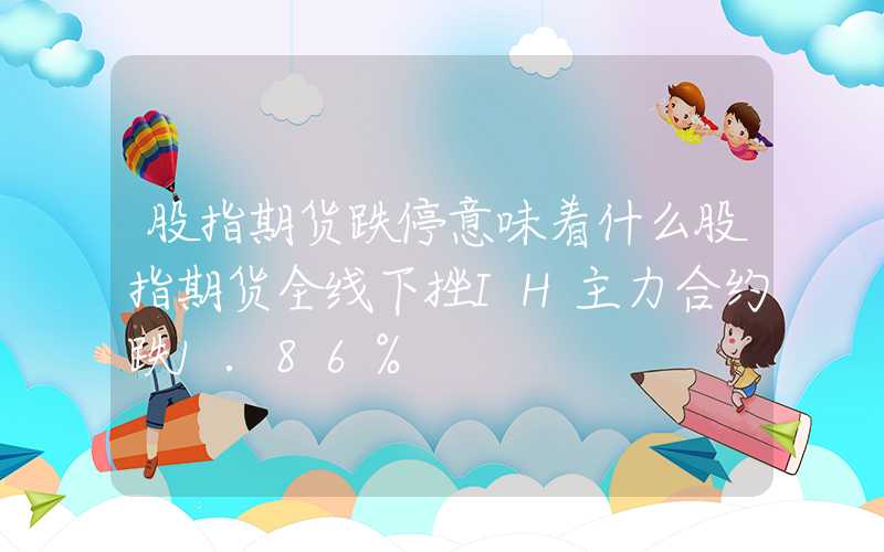 股指期货跌停意味着什么股指期货全线下挫IH主力合约跌1.86%