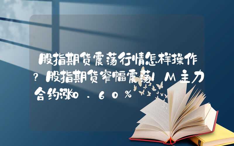 股指期货震荡行情怎样操作?股指期货窄幅震荡IM主力合约涨0.60%