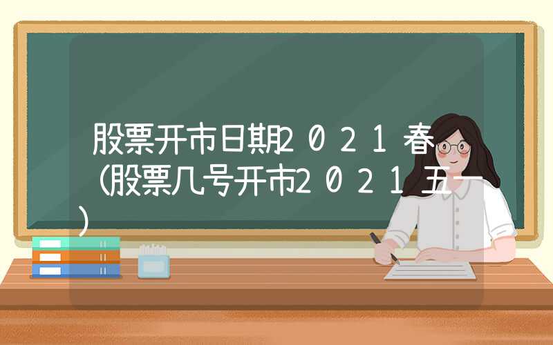 股票开市日期2021春节（股票几号开市2021五一）