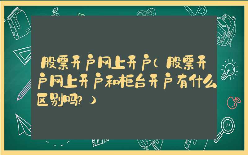 股票开户网上开户（股票开户网上开户和柜台开户有什么区别吗?）