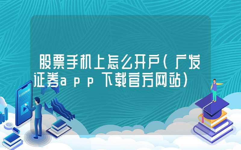 股票手机上怎么开户（广发证券app下载官方网站）