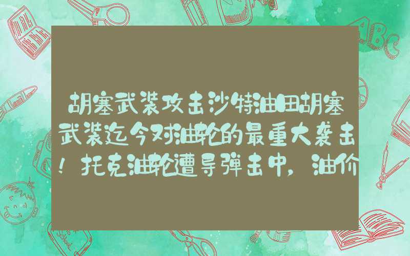 胡塞武装攻击沙特油田胡塞武装迄今对油轮的最重大袭击！托克油轮遭导弹击中，油价拉涨