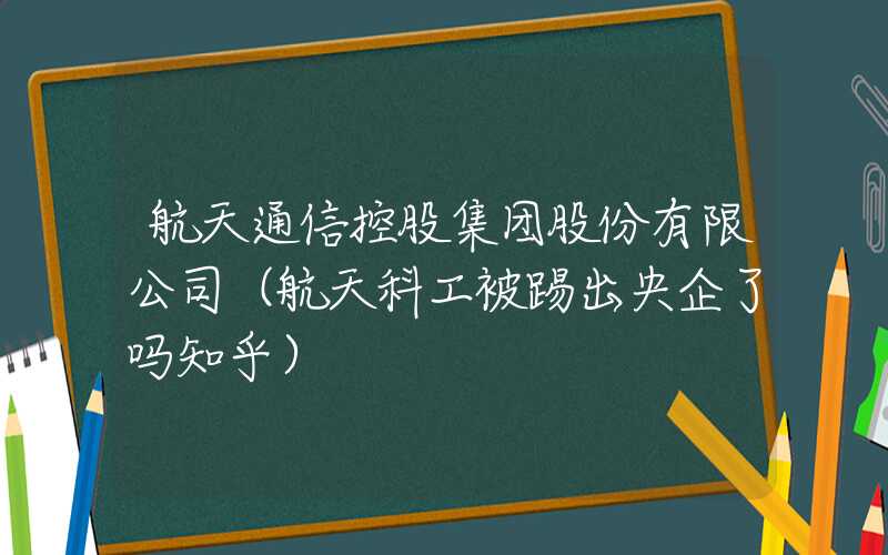 航天通信控股集团股份有限公司（航天科工被踢出央企了吗知乎）